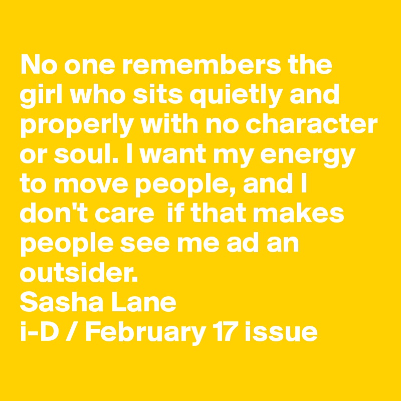 
No one remembers the girl who sits quietly and properly with no character or soul. I want my energy to move people, and I don't care  if that makes people see me ad an outsider.
Sasha Lane
i-D / February 17 issue
