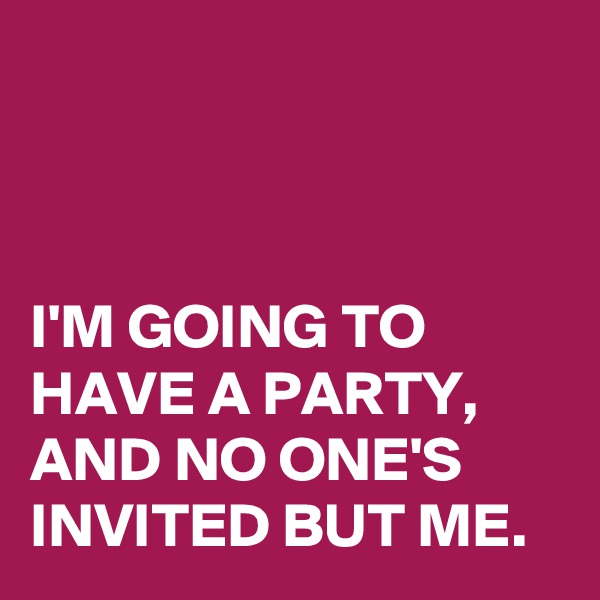 



I'M GOING TO HAVE A PARTY, 
AND NO ONE'S INVITED BUT ME. 