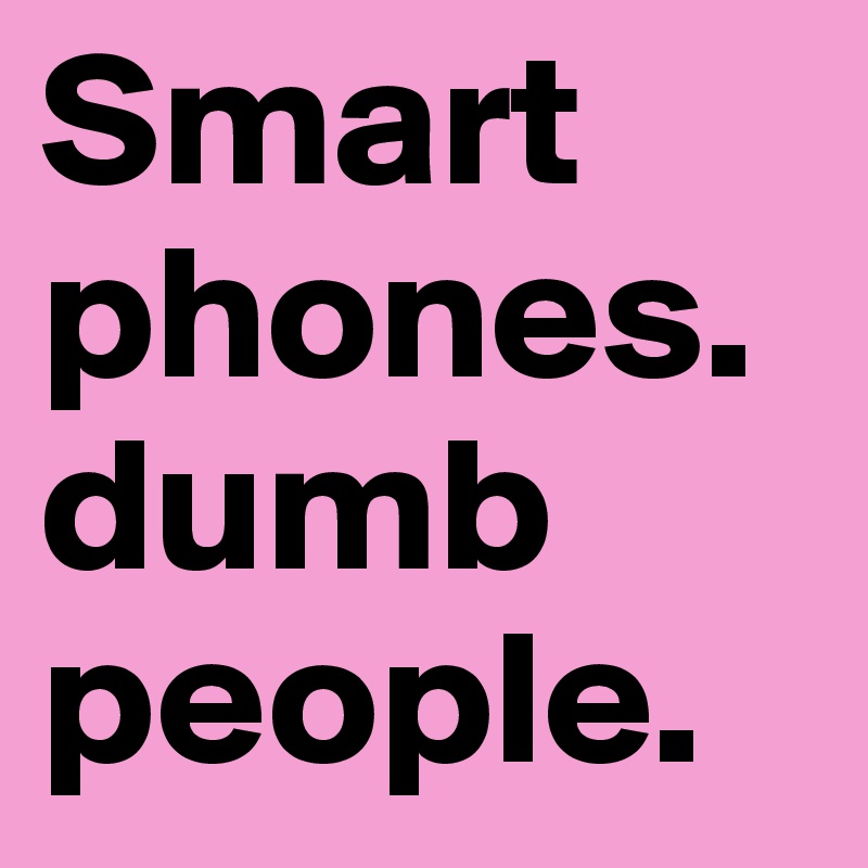 Smart phones. dumb people. 
