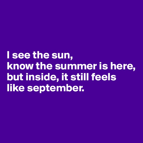 



I see the sun,
know the summer is here,
but inside, it still feels like september.


