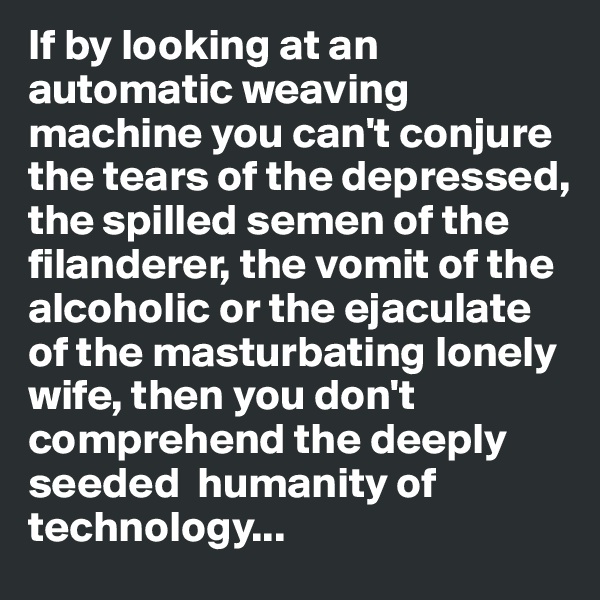 If by looking at an automatic weaving machine you can't conjure the tears of the depressed, the spilled semen of the filanderer, the vomit of the alcoholic or the ejaculate of the masturbating lonely wife, then you don't comprehend the deeply seeded  humanity of technology...
