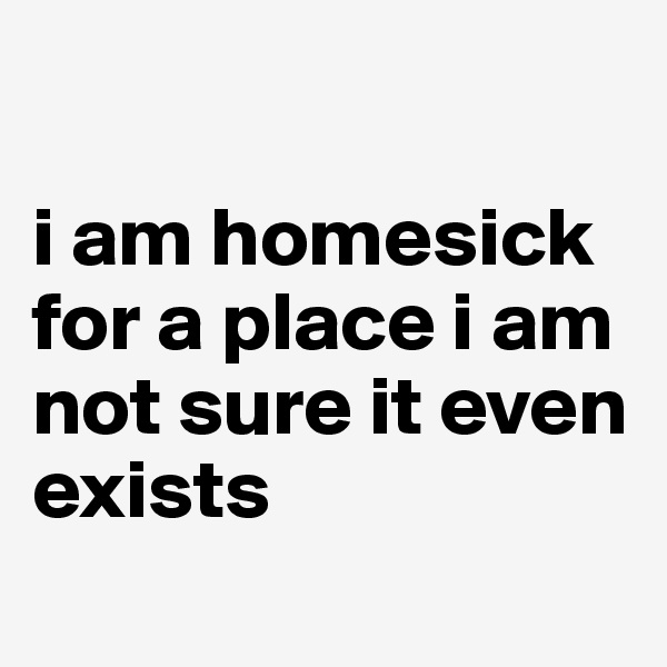 

i am homesick for a place i am not sure it even exists
