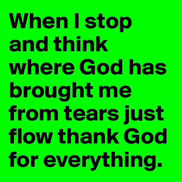 When I stop and think where God has brought me from tears just flow thank God for everything.