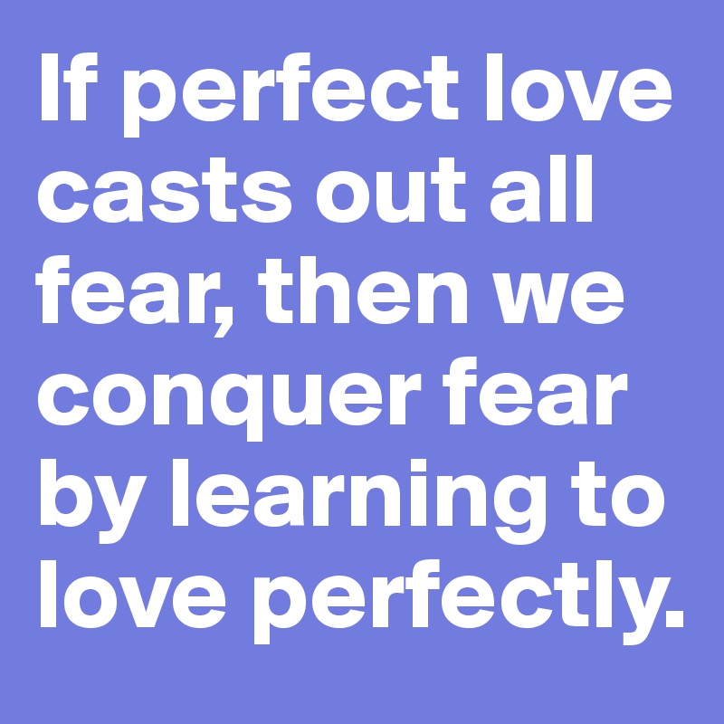 If perfect love casts out all fear, then we conquer fear by learning to love perfectly.