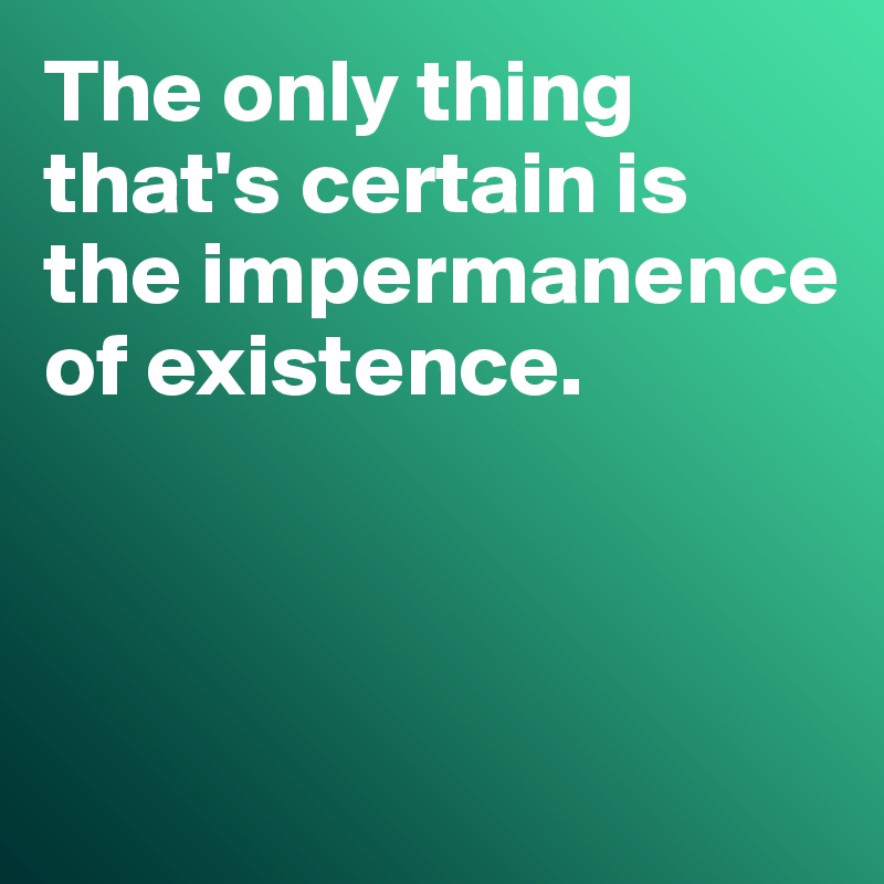 The only thing that's certain is the impermanence 
of existence.



