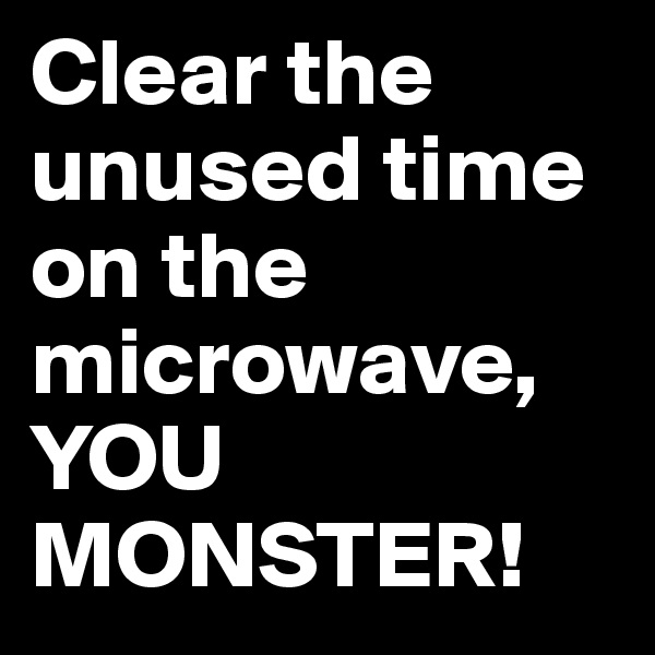 Clear the unused time on the microwave,        YOU MONSTER!