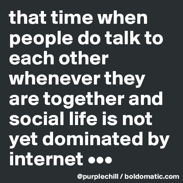 that time when people do talk to each other whenever they are together and social life is not yet dominated by internet •••