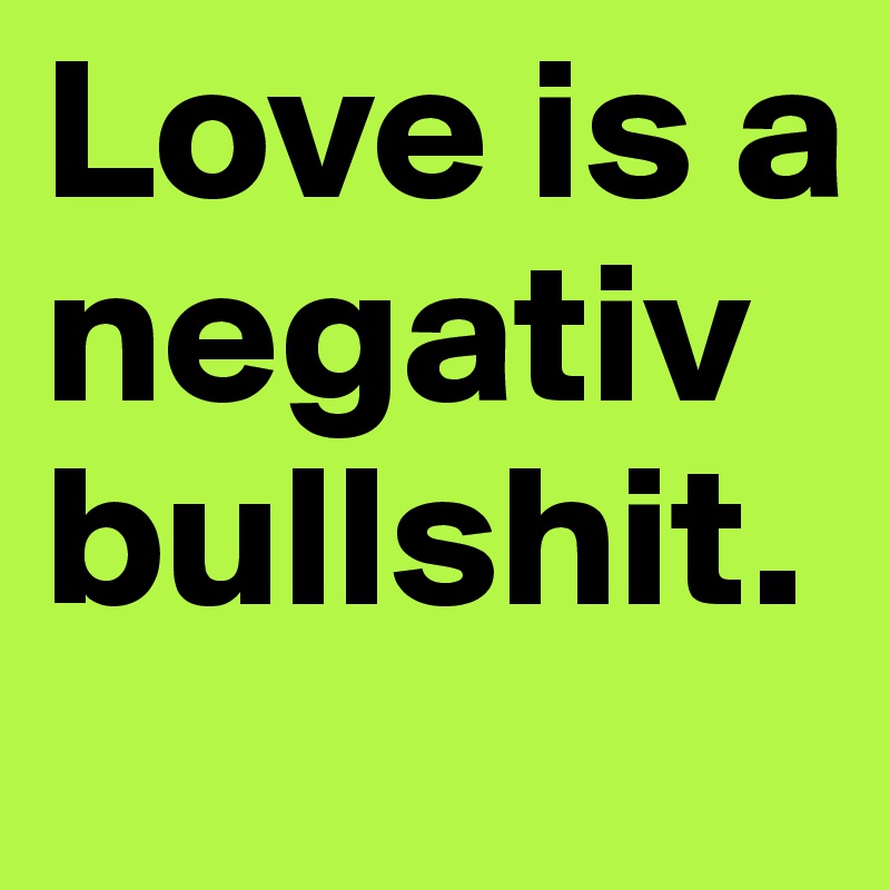 Love is a negativ bullshit.