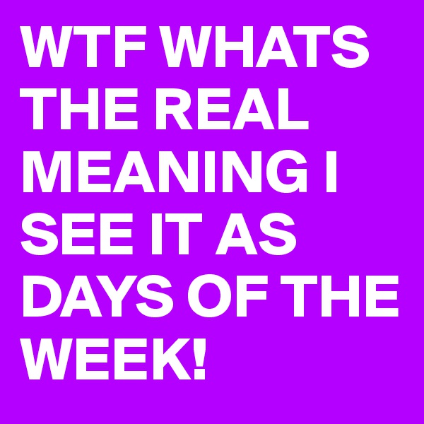 WTF WHATS THE REAL MEANING I SEE IT AS DAYS OF THE WEEK!