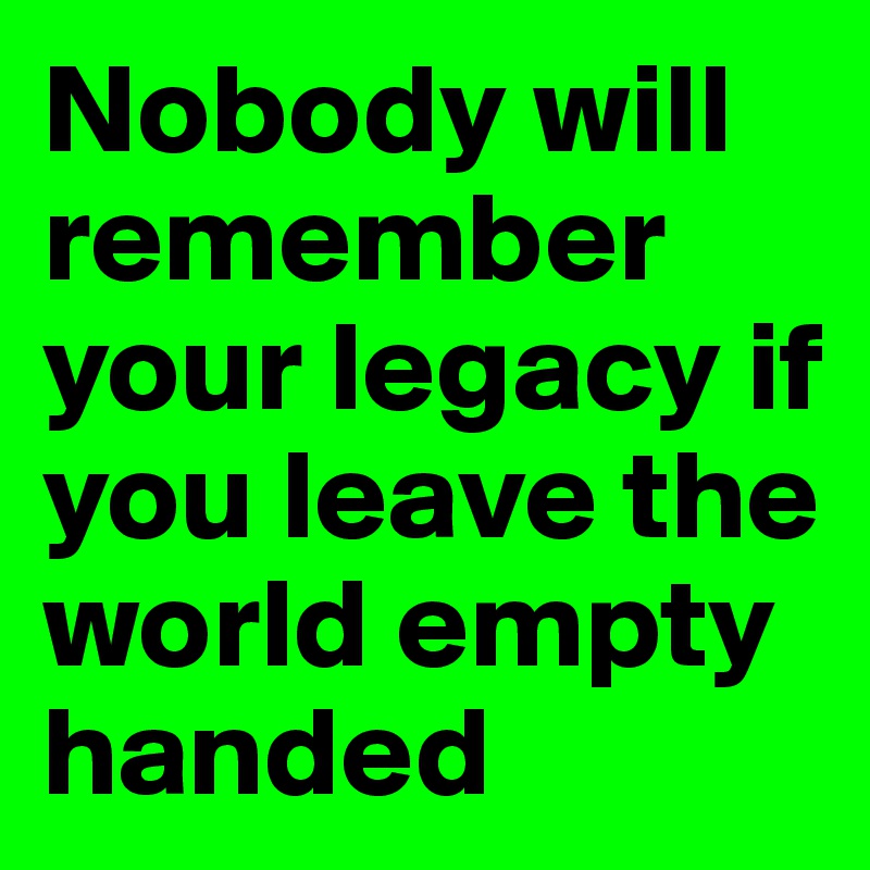 Nobody will remember your legacy if you leave the world empty handed