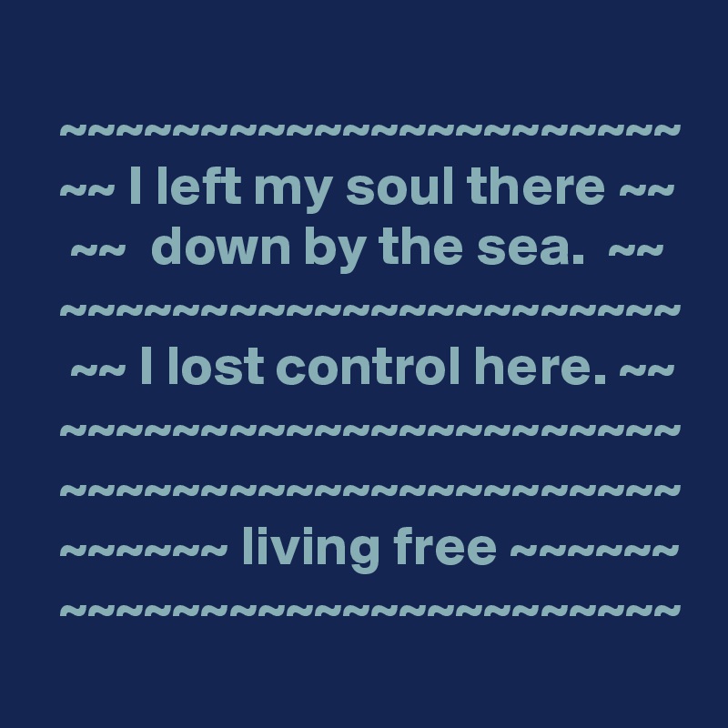 
  ~~~~~~~~~~~~~~~~~~~~~~
  ~~ I left my soul there ~~
   ~~  down by the sea.  ~~
  ~~~~~~~~~~~~~~~~~~~~~~
   ~~ I lost control here. ~~
  ~~~~~~~~~~~~~~~~~~~~~~
  ~~~~~~~~~~~~~~~~~~~~~~
  ~~~~~~ living free ~~~~~~
  ~~~~~~~~~~~~~~~~~~~~~~