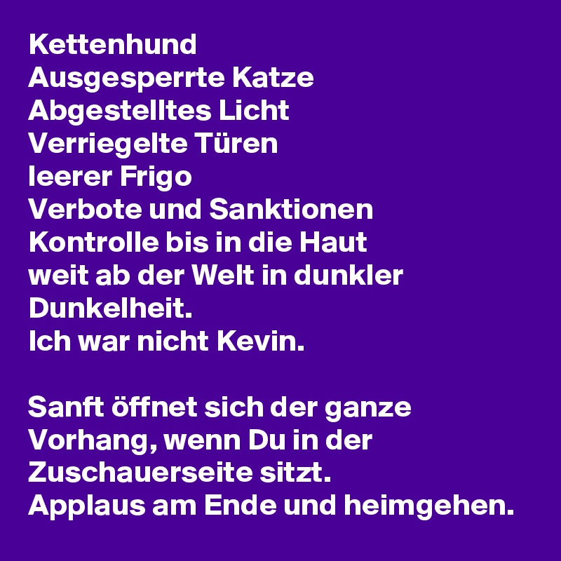 Kettenhund
Ausgesperrte Katze
Abgestelltes Licht
Verriegelte Türen
leerer Frigo
Verbote und Sanktionen
Kontrolle bis in die Haut
weit ab der Welt in dunkler Dunkelheit.
Ich war nicht Kevin.

Sanft öffnet sich der ganze Vorhang, wenn Du in der Zuschauerseite sitzt. 
Applaus am Ende und heimgehen.