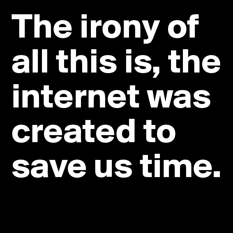The irony of all this is, the internet was created to save us time.