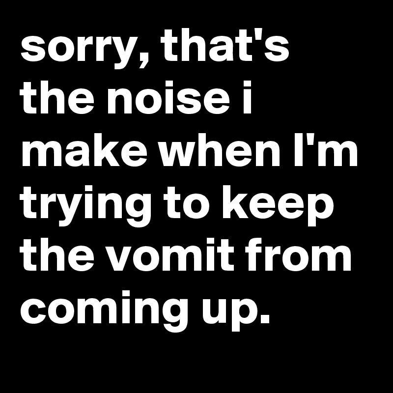 sorry, that's the noise i make when I'm trying to keep the vomit from coming up.