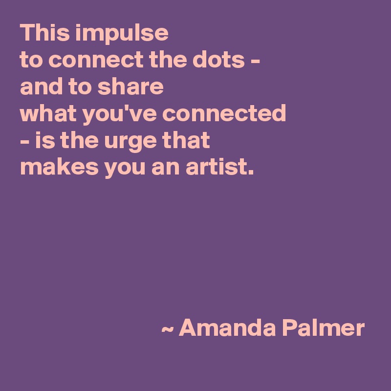 This impulse
to connect the dots -
and to share
what you've connected
- is the urge that
makes you an artist.





                            ~ Amanda Palmer