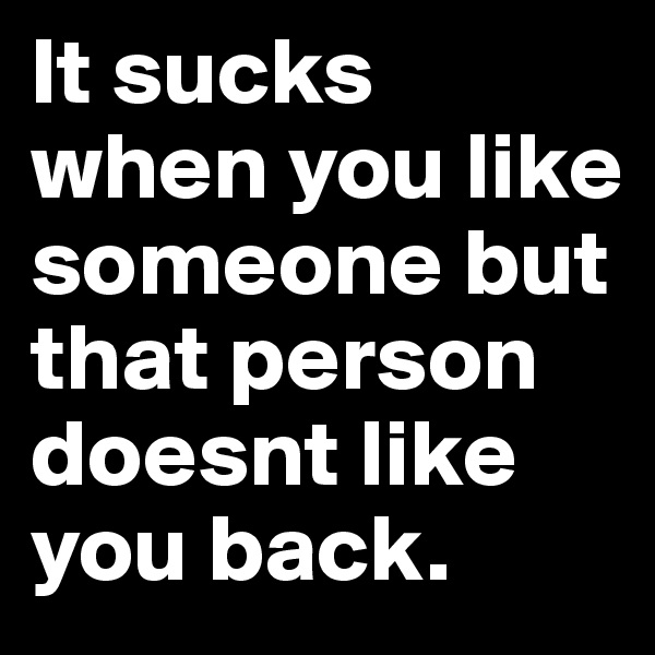 It sucks when you like someone but that person doesnt like you back.