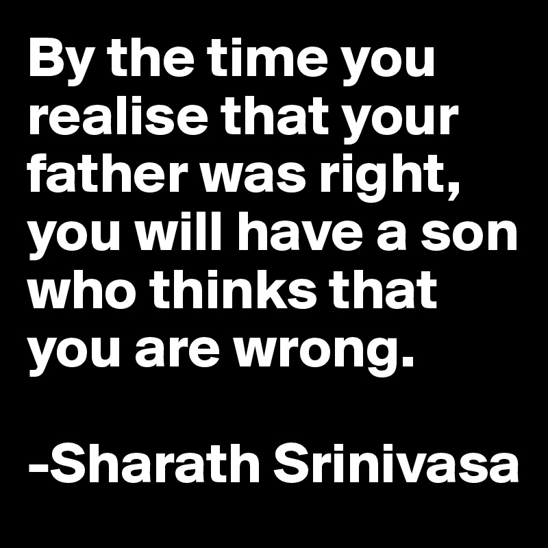 By the time you realise that your father was right, you will have a son who thinks that you are wrong.

-Sharath Srinivasa