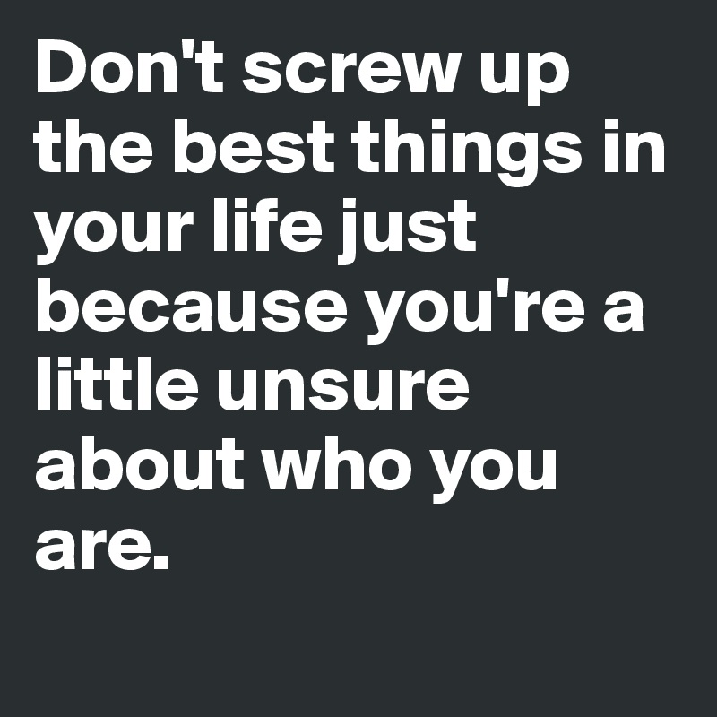 Don't screw up the best things in your life just because you're a little unsure about who you are.
