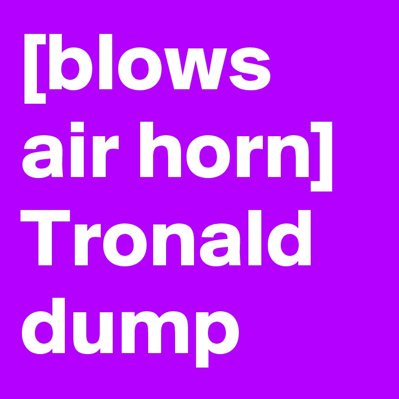 [blows air horn]  Tronald dump