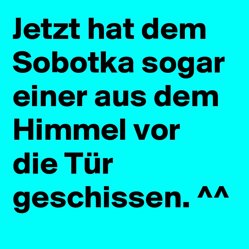Jetzt hat dem Sobotka sogar einer aus dem Himmel vor die Tür geschissen. ^^