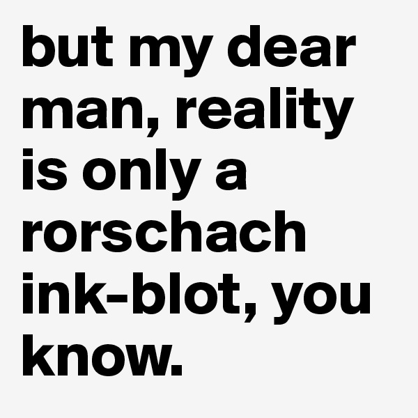 but my dear man, reality is only a rorschach ink-blot, you know.