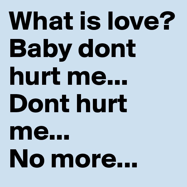 What is love?
Baby dont hurt me...
Dont hurt me...
No more...