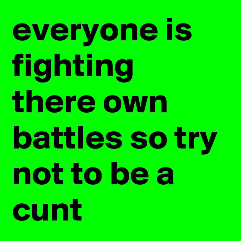 everyone is fighting there own battles so try not to be a cunt 