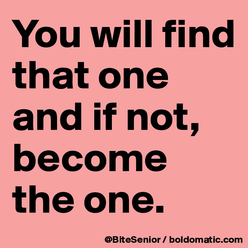You will find that one and if not, become the one.