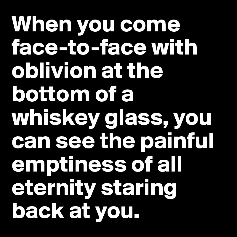When you come face-to-face with oblivion at the bottom of a whiskey glass, you can see the painful emptiness of all eternity staring back at you.
