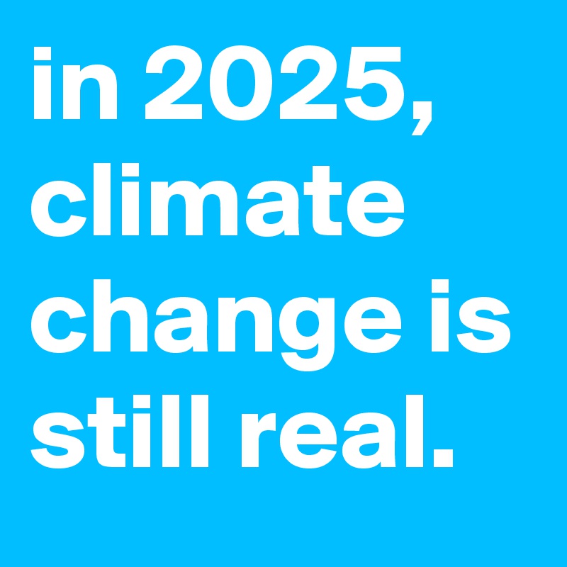 in 2025, climate change is still real.