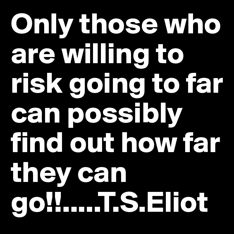 Only those who are willing to risk going to far can possibly find out how far they can go!!.....T.S.Eliot