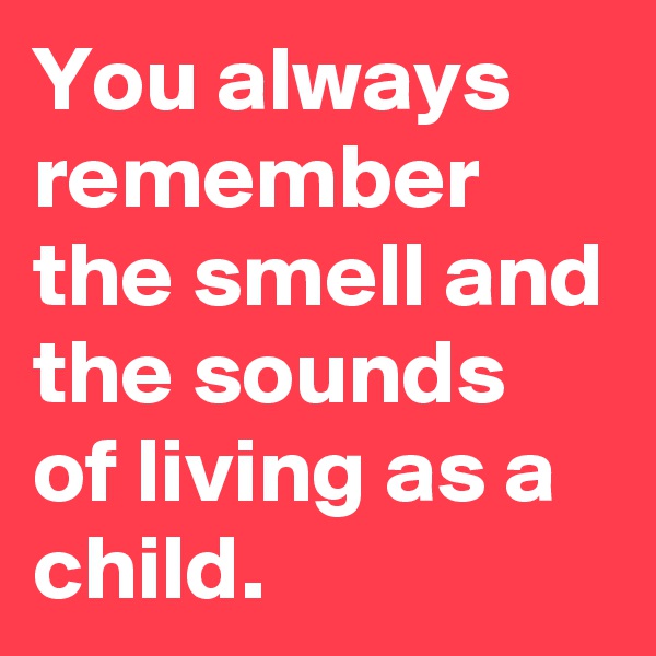 You always remember the smell and the sounds of living as a child.