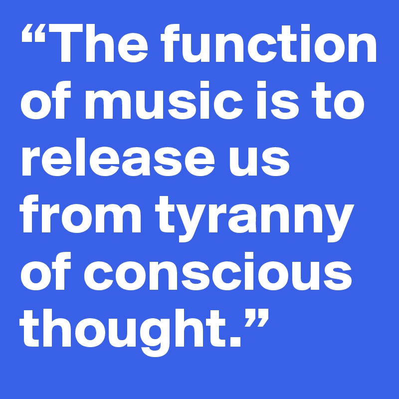 “The function of music is to release us from tyranny of conscious thought.”