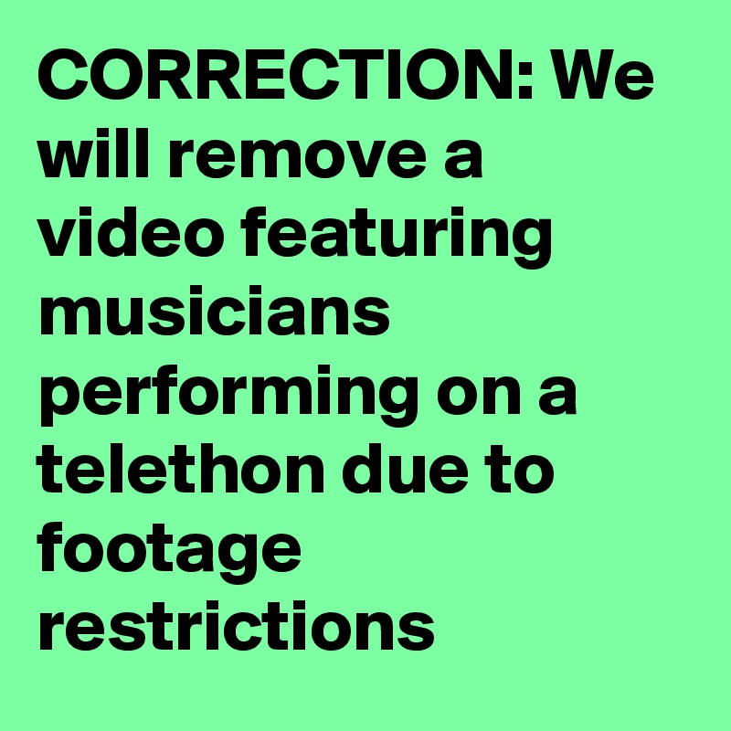 CORRECTION: We will remove a video featuring musicians performing on a telethon due to footage restrictions