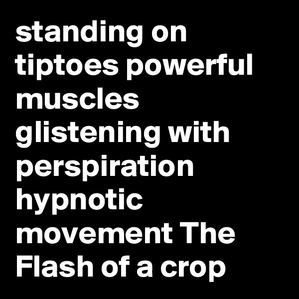 standing on tiptoes powerful muscles glistening with perspiration hypnotic movement The Flash of a crop