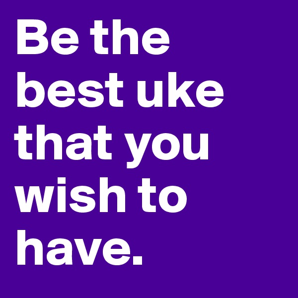 Be the best uke that you wish to have.