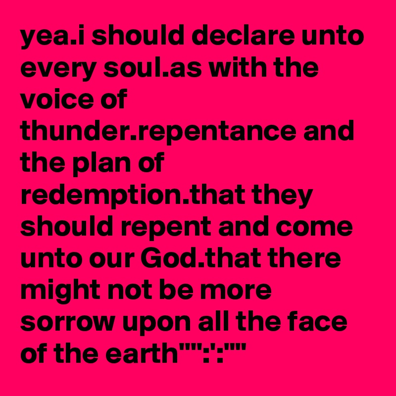 yea.i should declare unto every soul.as with the voice of thunder.repentance and the plan of redemption.that they should repent and come unto our God.that there might not be more sorrow upon all the face of the earth'''':':""