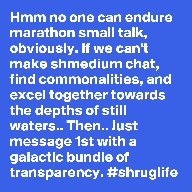 Hmm no one can endure marathon small talk, obviously. If we can't make shmedium chat, find commonalities, and excel together towards the depths of still waters.. Then.. Just message 1st with a galactic bundle of transparency. #shruglife