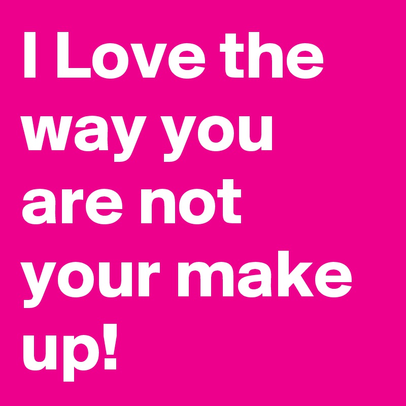 I Love the way you are not your make up!