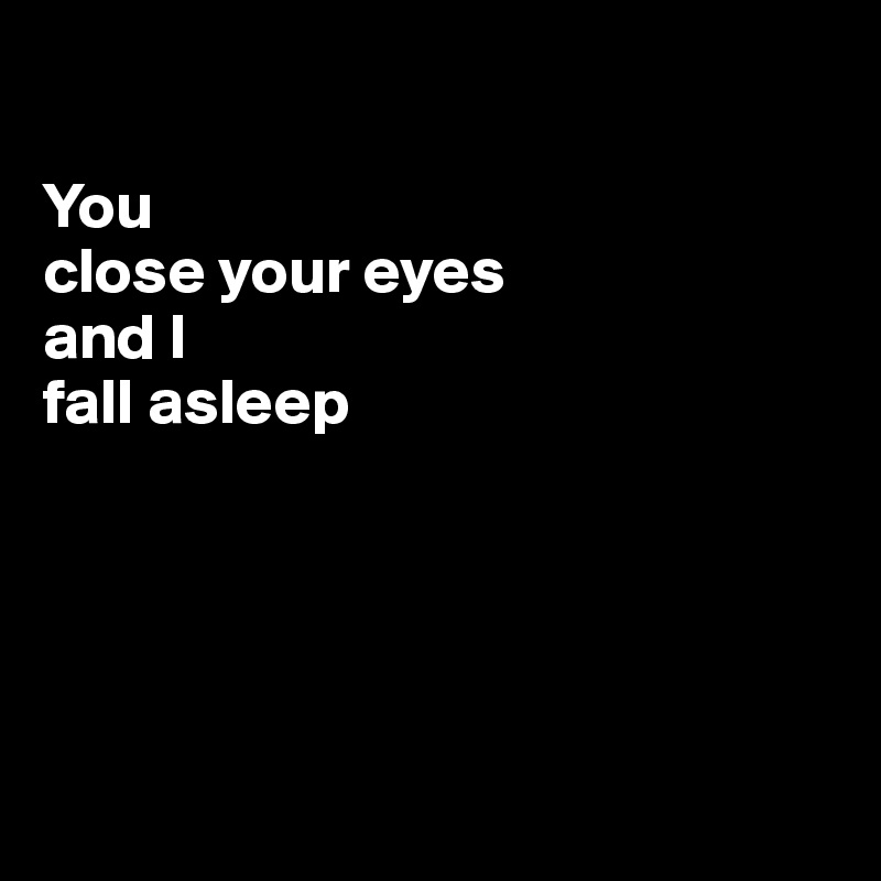 

You 
close your eyes 
and I 
fall asleep





