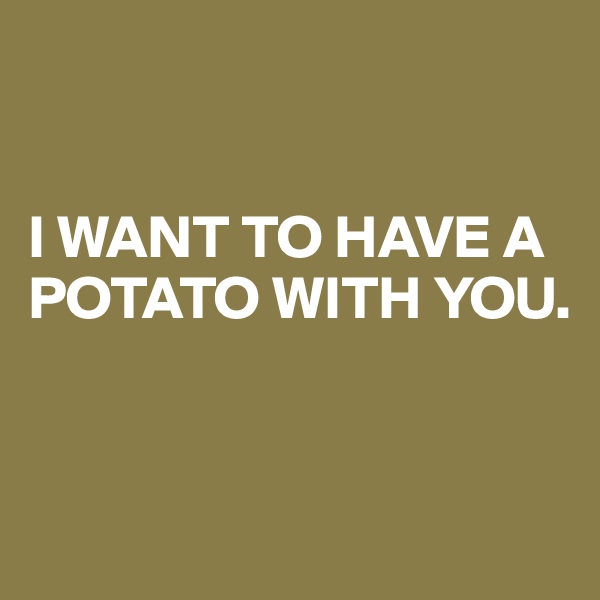 


I WANT TO HAVE A POTATO WITH YOU.


