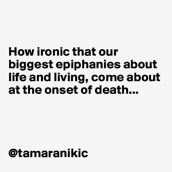 


How ironic that our biggest epiphanies about life and living, come about at the onset of death...




@tamaranikic