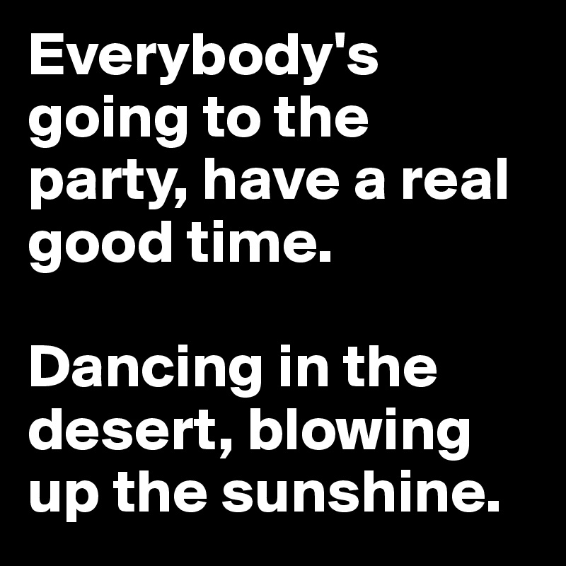 Everybody's going to the party, have a real good time.

Dancing in the desert, blowing up the sunshine.