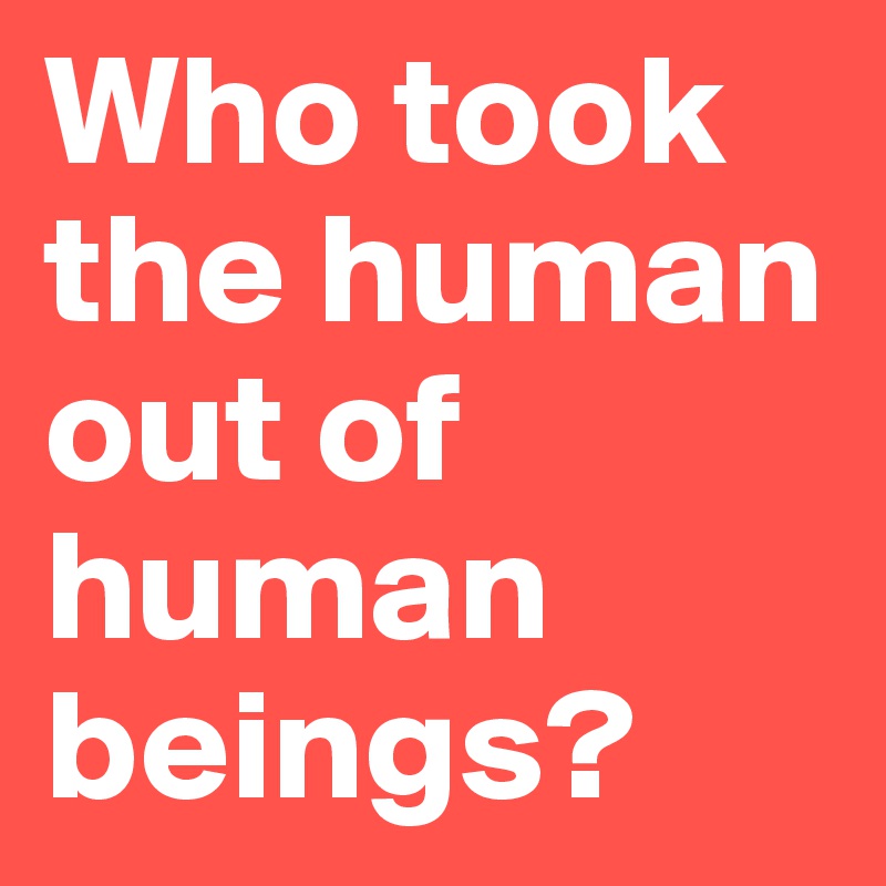Who took the human out of human beings?