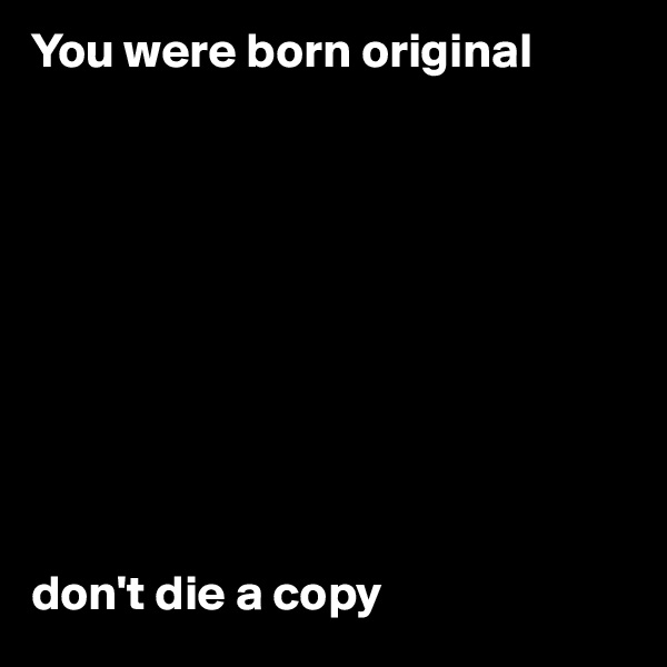 You were born original










don't die a copy