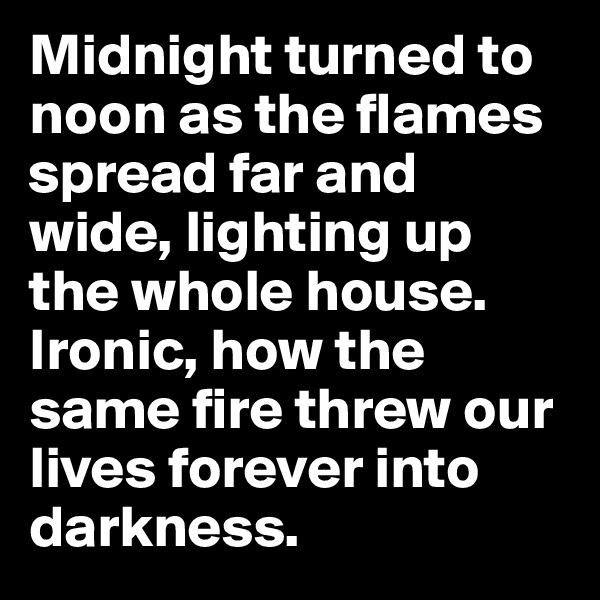Midnight turned to noon as the flames spread far and wide, lighting up the whole house.
Ironic, how the same fire threw our lives forever into darkness.