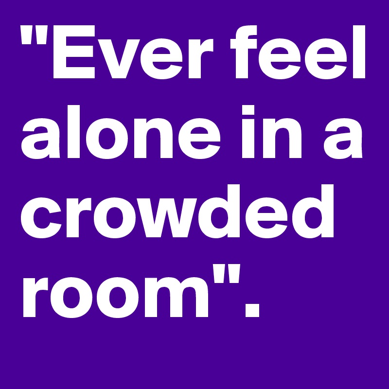 "Ever feel alone in a crowded room".