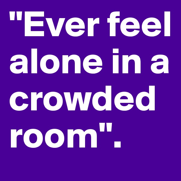 "Ever feel alone in a crowded room".