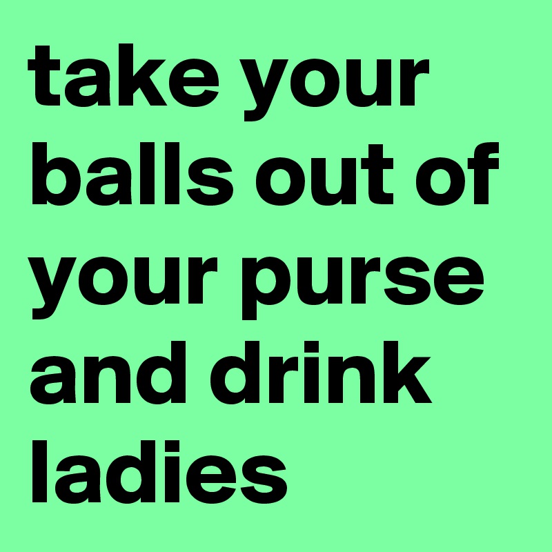 take your balls out of your purse and drink ladies
