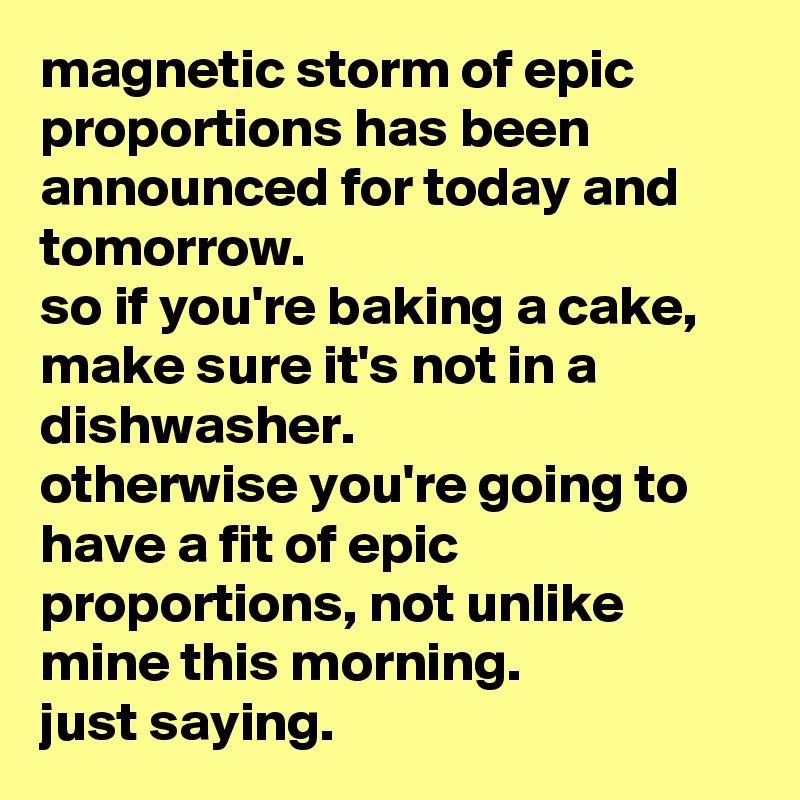 magnetic storm of epic proportions has been announced for today and tomorrow. 
so if you're baking a cake, make sure it's not in a dishwasher. 
otherwise you're going to have a fit of epic proportions, not unlike mine this morning. 
just saying.